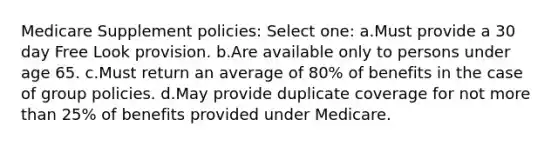 Medicare Supplement policies: Select one: a.Must provide a 30 day Free Look provision. b.Are available only to persons under age 65. c.Must return an average of 80% of benefits in the case of group policies. d.May provide duplicate coverage for not more than 25% of benefits provided under Medicare.