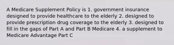 A Medicare Supplement Policy is 1. government insurance designed to provide healthcare to the elderly 2. designed to provide prescription drug coverage to the elderly 3. designed to fill in the gaps of Part A and Part B Medicare 4. a supplement to Medicare Advantage Part C