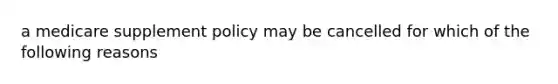 a medicare supplement policy may be cancelled for which of the following reasons