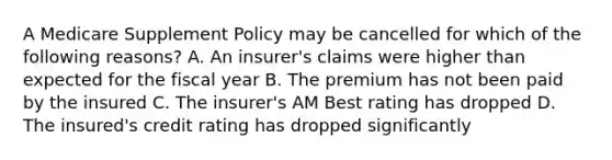 A Medicare Supplement Policy may be cancelled for which of the following reasons? A. An insurer's claims were higher than expected for the fiscal year B. The premium has not been paid by the insured C. The insurer's AM Best rating has dropped D. The insured's credit rating has dropped significantly