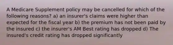 A Medicare Supplement policy may be cancelled for which of the following reasons? a) an insurer's claims were higher than expected for the fiscal year b) the premium has not been paid by the insured c) the insurer's AM Best rating has dropped d) The insured's credit rating has dropped significantly