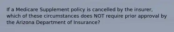 If a Medicare Supplement policy is cancelled by the insurer, which of these circumstances does NOT require prior approval by the Arizona Department of Insurance?