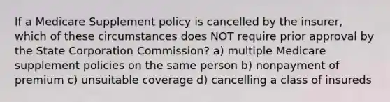 If a Medicare Supplement policy is cancelled by the insurer, which of these circumstances does NOT require prior approval by the State Corporation Commission? a) multiple Medicare supplement policies on the same person b) nonpayment of premium c) unsuitable coverage d) cancelling a class of insureds