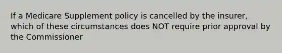 If a Medicare Supplement policy is cancelled by the insurer, which of these circumstances does NOT require prior approval by the Commissioner