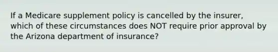 If a Medicare supplement policy is cancelled by the insurer, which of these circumstances does NOT require prior approval by the Arizona department of insurance?