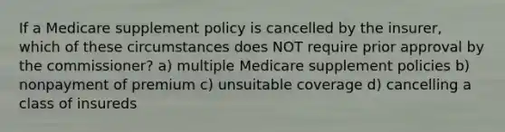 If a Medicare supplement policy is cancelled by the insurer, which of these circumstances does NOT require prior approval by the commissioner? a) multiple Medicare supplement policies b) nonpayment of premium c) unsuitable coverage d) cancelling a class of insureds