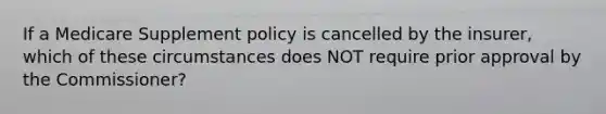 If a Medicare Supplement policy is cancelled by the insurer, which of these circumstances does NOT require prior approval by the Commissioner?