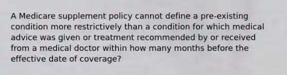 A Medicare supplement policy cannot define a pre-existing condition more restrictively than a condition for which medical advice was given or treatment recommended by or received from a medical doctor within how many months before the effective date of coverage?