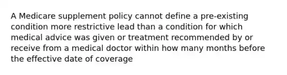 A Medicare supplement policy cannot define a pre-existing condition more restrictive lead than a condition for which medical advice was given or treatment recommended by or receive from a medical doctor within how many months before the effective date of coverage