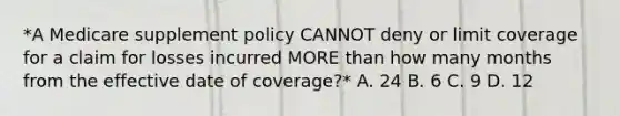 *A Medicare supplement policy CANNOT deny or limit coverage for a claim for losses incurred MORE than how many months from the effective date of coverage?* A. 24 B. 6 C. 9 D. 12