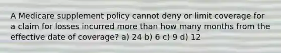 A Medicare supplement policy cannot deny or limit coverage for a claim for losses incurred more than how many months from the effective date of coverage? a) 24 b) 6 c) 9 d) 12