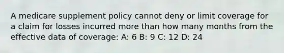 A medicare supplement policy cannot deny or limit coverage for a claim for losses incurred <a href='https://www.questionai.com/knowledge/keWHlEPx42-more-than' class='anchor-knowledge'>more than</a> how many months from the effective data of coverage: A: 6 B: 9 C: 12 D: 24