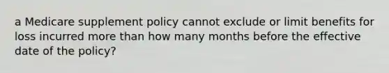 a Medicare supplement policy cannot exclude or limit benefits for loss incurred more than how many months before the effective date of the policy?