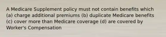 A Medicare Supplement policy must not contain benefits which (a) charge additional premiums (b) duplicate Medicare benefits (c) cover more than Medicare coverage (d) are covered by Worker's Compensation