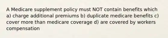 A Medicare supplement policy must NOT contain benefits which a) charge additional premiums b) duplicate medicare benefits c) cover more than medicare coverage d) are covered by workers compensation