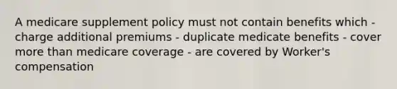 A medicare supplement policy must not contain benefits which - charge additional premiums - duplicate medicate benefits - cover more than medicare coverage - are covered by Worker's compensation