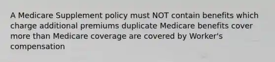 A Medicare Supplement policy must NOT contain benefits which charge additional premiums duplicate Medicare benefits cover more than Medicare coverage are covered by Worker's compensation