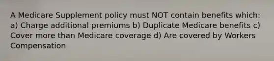 A Medicare Supplement policy must NOT contain benefits which: a) Charge additional premiums b) Duplicate Medicare benefits c) Cover more than Medicare coverage d) Are covered by Workers Compensation