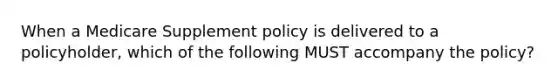 When a Medicare Supplement policy is delivered to a policyholder, which of the following MUST accompany the policy?