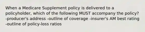 When a Medicare Supplement policy is delivered to a policyholder, which of the following MUST accompany the policy? -producer's address -outline of coverage -insurer's AM best rating -outline of policy-loss ratios