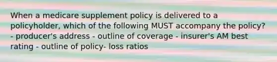 When a medicare supplement policy is delivered to a policyholder, which of the following MUST accompany the policy? - producer's address - outline of coverage - insurer's AM best rating - outline of policy- loss ratios