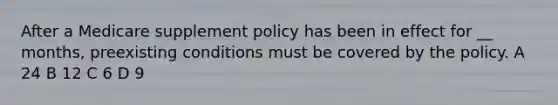 After a Medicare supplement policy has been in effect for __ months, preexisting conditions must be covered by the policy. A 24 B 12 C 6 D 9