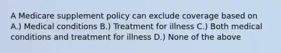 A Medicare supplement policy can exclude coverage based on A.) Medical conditions B.) Treatment for illness C.) Both medical conditions and treatment for illness D.) None of the above