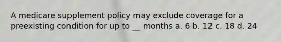 A medicare supplement policy may exclude coverage for a preexisting condition for up to __ months a. 6 b. 12 c. 18 d. 24