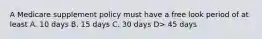 A Medicare supplement policy must have a free look period of at least A. 10 days B. 15 days C. 30 days D> 45 days