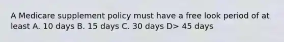 A Medicare supplement policy must have a free look period of at least A. 10 days B. 15 days C. 30 days D> 45 days