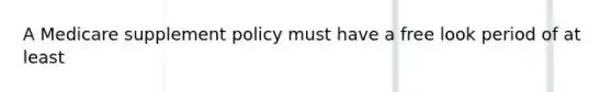 A Medicare supplement policy must have a free look period of at least