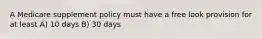 A Medicare supplement policy must have a free look provision for at least A) 10 days B) 30 days