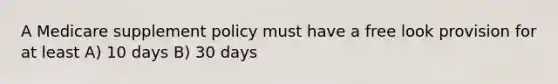 A Medicare supplement policy must have a free look provision for at least A) 10 days B) 30 days