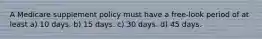 A Medicare supplement policy must have a free-look period of at least a) 10 days. b) 15 days. c) 30 days. d) 45 days.