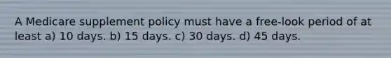 A Medicare supplement policy must have a free-look period of at least a) 10 days. b) 15 days. c) 30 days. d) 45 days.