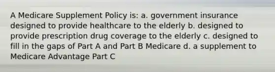 A Medicare Supplement Policy is: a. government insurance designed to provide healthcare to the elderly b. designed to provide prescription drug coverage to the elderly c. designed to fill in the gaps of Part A and Part B Medicare d. a supplement to Medicare Advantage Part C