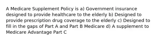 A Medicare Supplement Policy is a) Government insurance designed to provide healthcare to the elderly b) Designed to provide prescription drug coverage to the elderly c) Designed to fill in the gaps of Part A and Part B Medicare d) A supplement to Medicare Advantage Part C