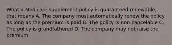 What a Medicare supplement policy is guaranteed renewable, that means A. The company must automatically renew the policy as long as the premium is paid B. The policy is non-cancelable C. The policy is grandfathered D. The company may not raise the premium