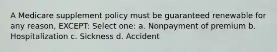 A Medicare supplement policy must be guaranteed renewable for any reason, EXCEPT: Select one: a. Nonpayment of premium b. Hospitalization c. Sickness d. Accident