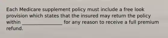 Each Medicare supplement policy must include a free look provision which states that the insured may return the policy within _________________ for any reason to receive a full premium refund.