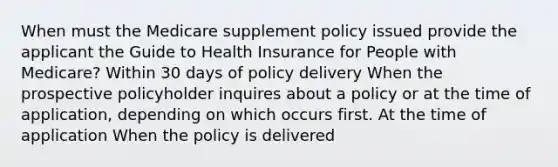 When must the Medicare supplement policy issued provide the applicant the Guide to Health Insurance for People with Medicare? Within 30 days of policy delivery When the prospective policyholder inquires about a policy or at the time of application, depending on which occurs first. At the time of application When the policy is delivered