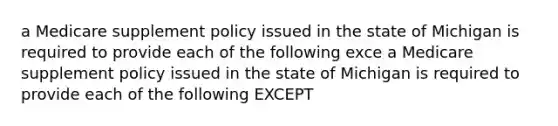 a Medicare supplement policy issued in the state of Michigan is required to provide each of the following exce a Medicare supplement policy issued in the state of Michigan is required to provide each of the following EXCEPT