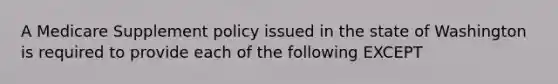 A Medicare Supplement policy issued in the state of Washington is required to provide each of the following EXCEPT