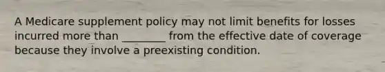 A Medicare supplement policy may not limit benefits for losses incurred more than ________ from the effective date of coverage because they involve a preexisting condition.