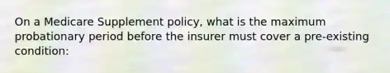 On a Medicare Supplement policy, what is the maximum probationary period before the insurer must cover a pre-existing condition: