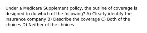 Under a Medicare Supplement policy, the outline of coverage is designed to do which of the following? A) Clearly identify the insurance company B) Describe the coverage C) Both of the choices D) Neither of the choices