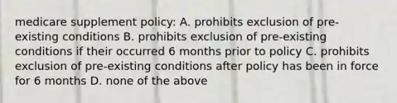 medicare supplement policy: A. prohibits exclusion of pre-existing conditions B. prohibits exclusion of pre-existing conditions if their occurred 6 months prior to policy C. prohibits exclusion of pre-existing conditions after policy has been in force for 6 months D. none of the above