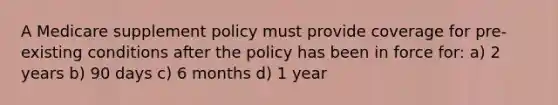 A Medicare supplement policy must provide coverage for pre-existing conditions after the policy has been in force for: a) 2 years b) 90 days c) 6 months d) 1 year