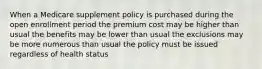 When a Medicare supplement policy is purchased during the open enrollment period the premium cost may be higher than usual the benefits may be lower than usual the exclusions may be more numerous than usual the policy must be issued regardless of health status