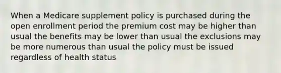 When a Medicare supplement policy is purchased during the open enrollment period the premium cost may be higher than usual the benefits may be lower than usual the exclusions may be more numerous than usual the policy must be issued regardless of health status